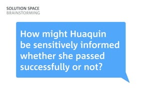 SOLUTION SPACE
BRAINSTORMING
How might Huaquin  
be sensitively informed
whether she passed
successfully or not?
 