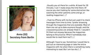 „Usually you sit there for a while. At least for 30
minutes. I can´t really enjoy the time there. Of
course you start looking for some distraction like
watching the other patients come and go, or
reading magazines […]“
„I had my iPhone with me but just used it to check
messages from time to time. I prefer browsing
through the magazines that are available. Most of
them are not up to date anymore though, and the
crossword puzzles are already ﬁlled in. I wouldn’t
ﬁll them out anyway because the magazines
belong to the practice. What if somebody else
would like to read them too? […]
Although I have to say: Sometimes I would like to
pull out an interesting page or take the entire
magazine with me when there is something really
interesting to read. But I am too shy […]“
Anna (32)
Secretary from Berlin
SOURCES:https://upload.wikimedia.org/wikipedia/commons/7/7a/Woman_redhead_natural_portrait.jpg
 