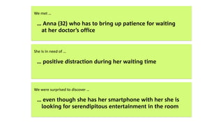  
We met …
… Anna (32) who has to bring up patience for waiting  
at her doctor’s office
 
She is in need of …
… positive distraction during her waiting time
 
We were surprised to discover …
… even though she has her smartphone with her she is  
looking for serendipitous entertainment in the room
 