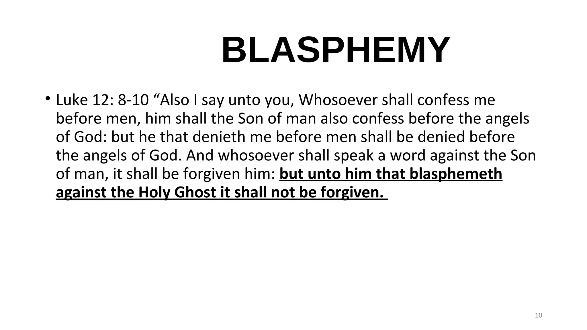 BLASPHEMY
• Luke 12: 8-10 “Also I say unto you, Whosoever shall confess me
before men, him shall the Son of man also confess before the angels
of God: but he that denieth me before men shall be denied before
the angels of God. And whosoever shall speak a word against the Son
of man, it shall be forgiven him: but unto him that blasphemeth
against the Holy Ghost it shall not be forgiven.
10
 
