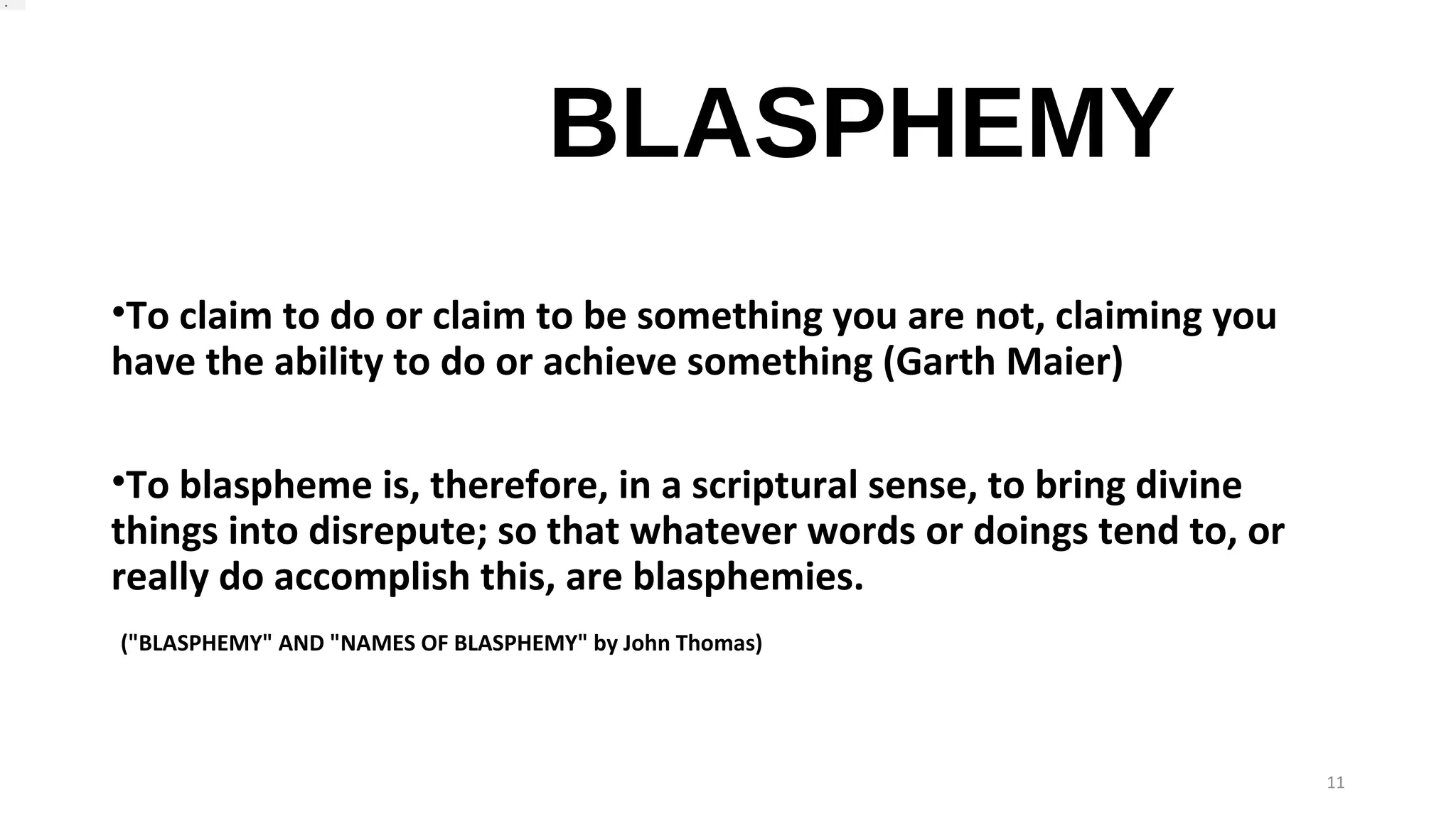 BLASPHEMY
•To claim to do or claim to be something you are not, claiming you
have the ability to do or achieve something (Garth Maier)
•To blaspheme is, therefore, in a scriptural sense, to bring divine
things into disrepute; so that whatever words or doings tend to, or
really do accomplish this, are blasphemies.
("BLASPHEMY" AND "NAMES OF BLASPHEMY" by John Thomas)
11
 .
 