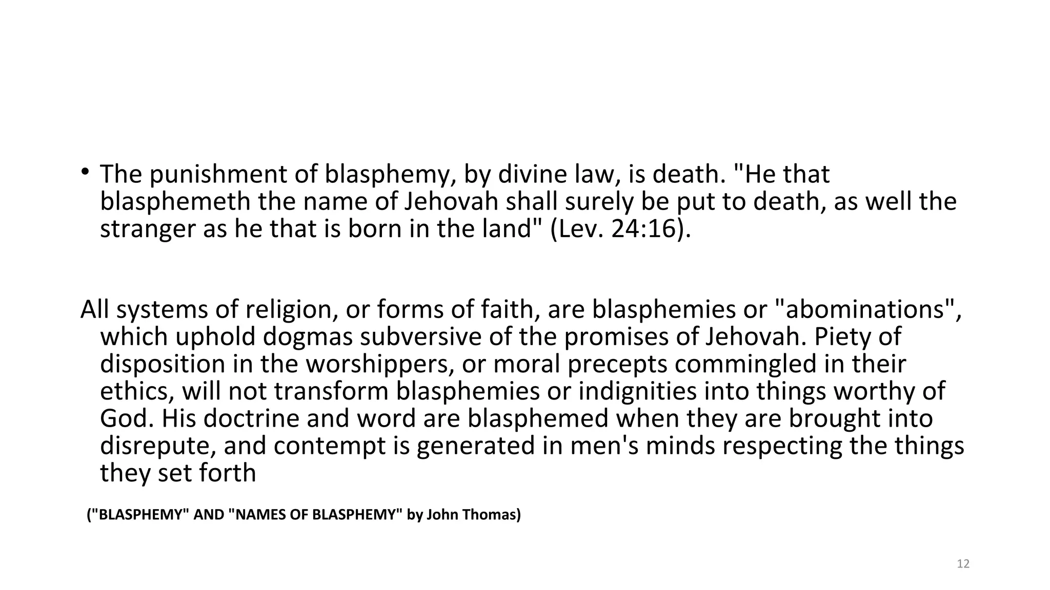 • The punishment of blasphemy, by divine law, is death. "He that
blasphemeth the name of Jehovah shall surely be put to death, as well the
stranger as he that is born in the land" (Lev. 24:16).
All systems of religion, or forms of faith, are blasphemies or "abominations",
which uphold dogmas subversive of the promises of Jehovah. Piety of
disposition in the worshippers, or moral precepts commingled in their
ethics, will not transform blasphemies or indignities into things worthy of
God. His doctrine and word are blasphemed when they are brought into
disrepute, and contempt is generated in men's minds respecting the things
they set forth
("BLASPHEMY" AND "NAMES OF BLASPHEMY" by John Thomas)
12
 