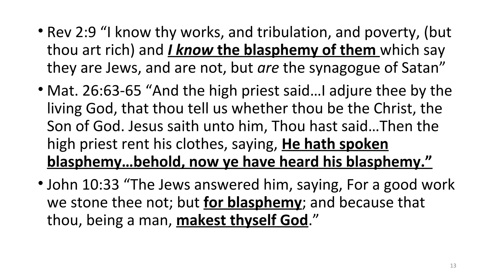 • Rev 2:9 “I know thy works, and tribulation, and poverty, (but
thou art rich) and I know the blasphemy of them which say
they are Jews, and are not, but are the synagogue of Satan”
• Mat. 26:63-65 “And the high priest said…I adjure thee by the
living God, that thou tell us whether thou be the Christ, the
Son of God. Jesus saith unto him, Thou hast said…Then the
high priest rent his clothes, saying, He hath spoken
blasphemy…behold, now ye have heard his blasphemy.”
• John 10:33 “The Jews answered him, saying, For a good work
we stone thee not; but for blasphemy; and because that
thou, being a man, makest thyself God.”
13
 