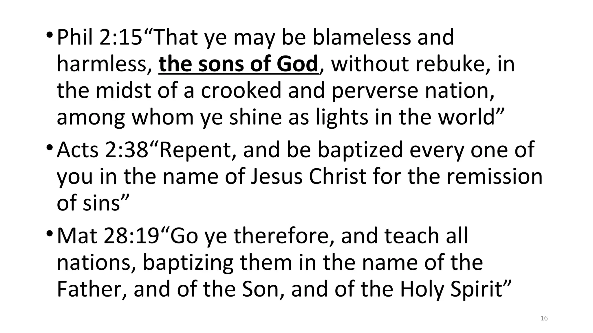 •Phil 2:15“That ye may be blameless and
harmless, the sons of God, without rebuke, in
the midst of a crooked and perverse nation,
among whom ye shine as lights in the world”
•Acts 2:38“Repent, and be baptized every one of
you in the name of Jesus Christ for the remission
of sins”
•Mat 28:19“Go ye therefore, and teach all
nations, baptizing them in the name of the
Father, and of the Son, and of the Holy Spirit”
16
 