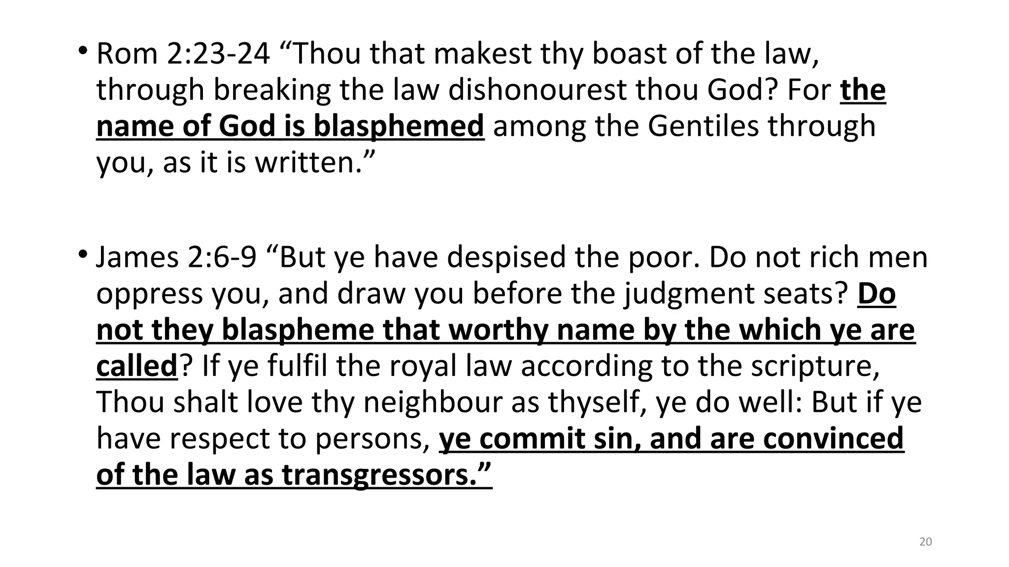 • Rom 2:23-24 “Thou that makest thy boast of the law,
through breaking the law dishonourest thou God? For the
name of God is blasphemed among the Gentiles through
you, as it is written.”
• James 2:6-9 “But ye have despised the poor. Do not rich men
oppress you, and draw you before the judgment seats? Do
not they blaspheme that worthy name by the which ye are
called? If ye fulfil the royal law according to the scripture,
Thou shalt love thy neighbour as thyself, ye do well: But if ye
have respect to persons, ye commit sin, and are convinced
of the law as transgressors.”
20
 