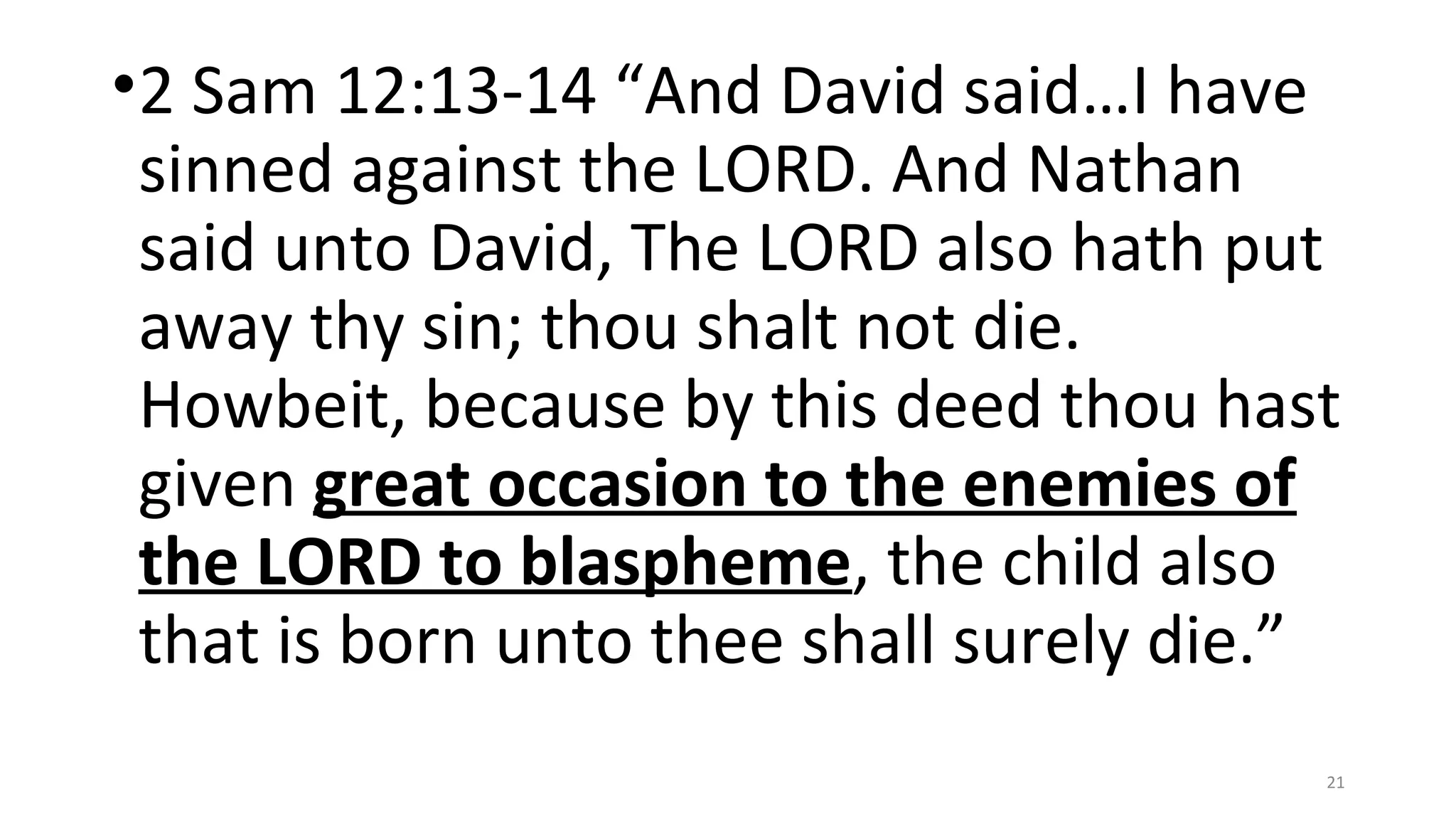 •2 Sam 12:13-14 “And David said…I have
sinned against the LORD. And Nathan
said unto David, The LORD also hath put
away thy sin; thou shalt not die.
Howbeit, because by this deed thou hast
given great occasion to the enemies of
the LORD to blaspheme, the child also
that is born unto thee shall surely die.”
21
 
