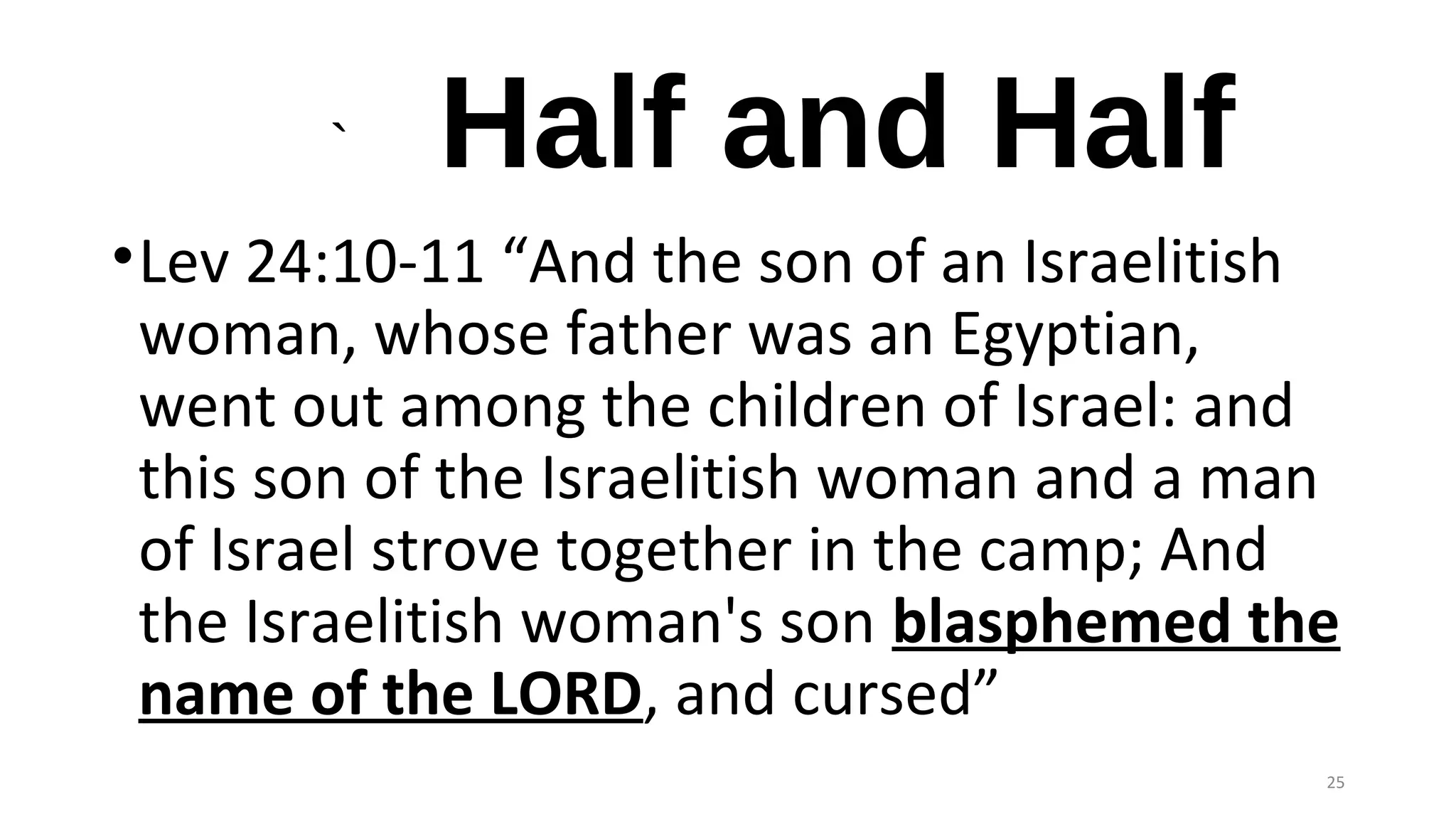 ` Half and Half
•Lev 24:10-11 “And the son of an Israelitish
woman, whose father was an Egyptian,
went out among the children of Israel: and
this son of the Israelitish woman and a man
of Israel strove together in the camp; And
the Israelitish woman's son blasphemed the
name of the LORD, and cursed”
25
 