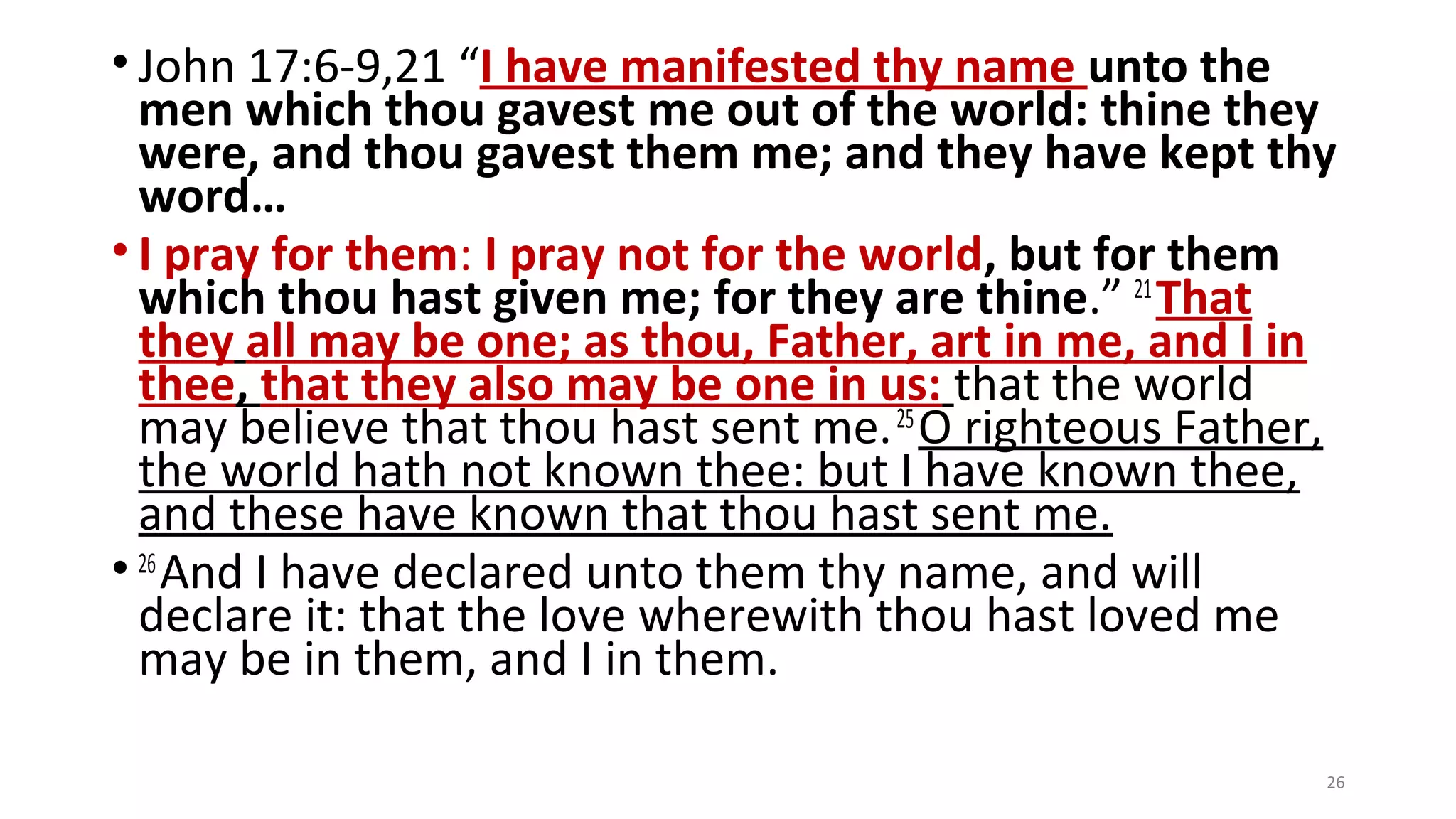 • John 17:6-9,21 “I have manifested thy name unto the
men which thou gavest me out of the world: thine they
were, and thou gavest them me; and they have kept thy
word…
• I pray for them: I pray not for the world, but for them
which thou hast given me; for they are thine.” 21
That
they all may be one; as thou, Father, art in me, and I in
thee, that they also may be one in us: that the world
may believe that thou hast sent me.25
O righteous Father,
the world hath not known thee: but I have known thee,
and these have known that thou hast sent me.
• 26
And I have declared unto them thy name, and will
declare it: that the love wherewith thou hast loved me
may be in them, and I in them.
26
 