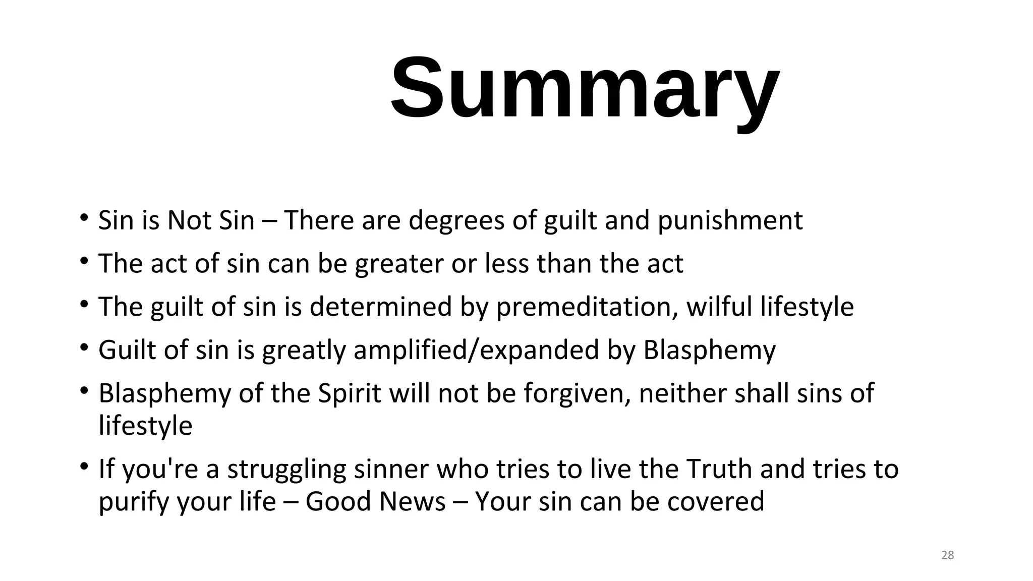 Summary
• Sin is Not Sin – There are degrees of guilt and punishment
• The act of sin can be greater or less than the act
• The guilt of sin is determined by premeditation, wilful lifestyle
• Guilt of sin is greatly amplified/expanded by Blasphemy
• Blasphemy of the Spirit will not be forgiven, neither shall sins of
lifestyle
• If you're a struggling sinner who tries to live the Truth and tries to
purify your life – Good News – Your sin can be covered
28
 