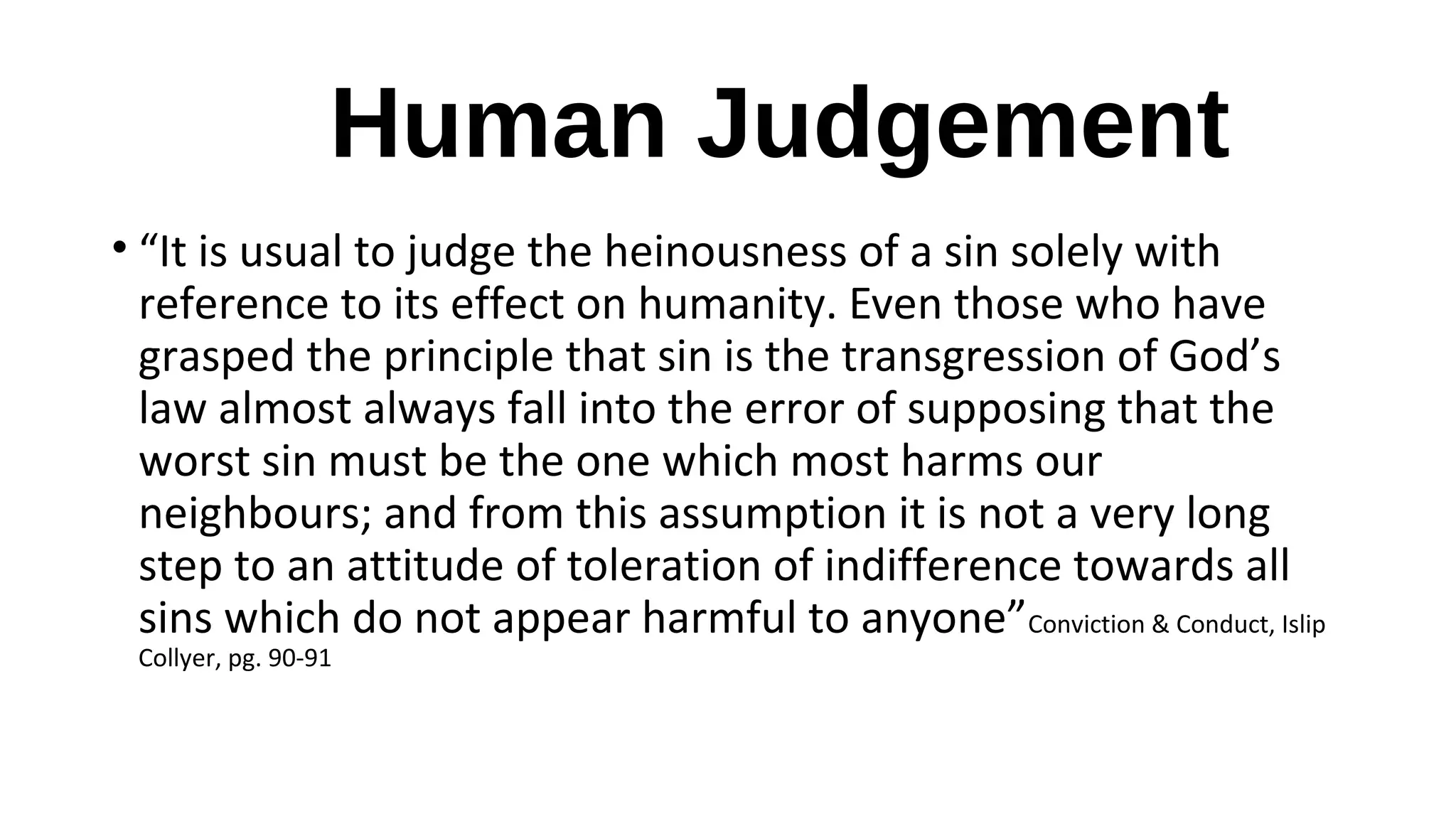 Human Judgement
• “It is usual to judge the heinousness of a sin solely with
reference to its effect on humanity. Even those who have
grasped the principle that sin is the transgression of God’s
law almost always fall into the error of supposing that the
worst sin must be the one which most harms our
neighbours; and from this assumption it is not a very long
step to an attitude of toleration of indifference towards all
sins which do not appear harmful to anyone”Conviction & Conduct, Islip
Collyer, pg. 90-91
 