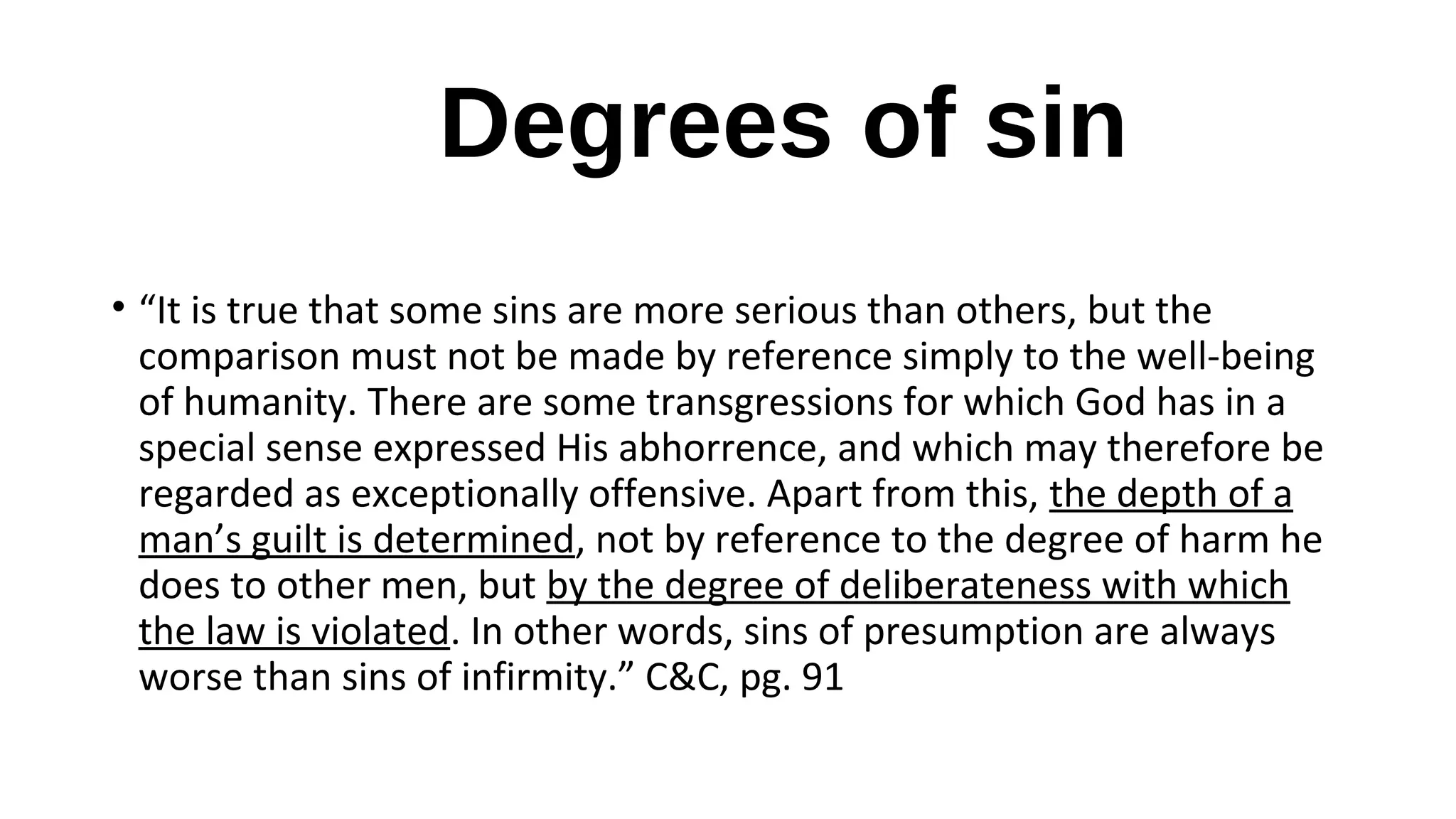 Degrees of sin
• “It is true that some sins are more serious than others, but the
comparison must not be made by reference simply to the well-being
of humanity. There are some transgressions for which God has in a
special sense expressed His abhorrence, and which may therefore be
regarded as exceptionally offensive. Apart from this, the depth of a
man’s guilt is determined, not by reference to the degree of harm he
does to other men, but by the degree of deliberateness with which
the law is violated. In other words, sins of presumption are always
worse than sins of infirmity.” C&C, pg. 91
 