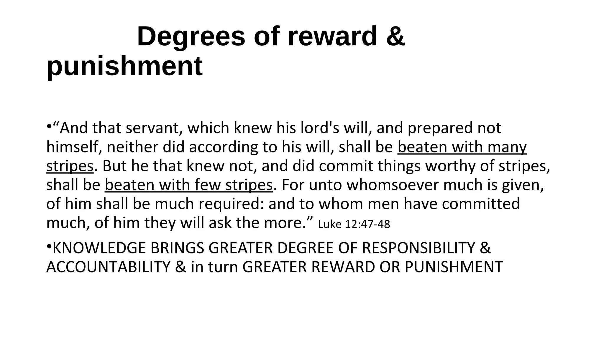 Degrees of reward &
punishment
•“And that servant, which knew his lord's will, and prepared not
himself, neither did according to his will, shall be beaten with many
stripes. But he that knew not, and did commit things worthy of stripes,
shall be beaten with few stripes. For unto whomsoever much is given,
of him shall be much required: and to whom men have committed
much, of him they will ask the more.” Luke 12:47-48
•KNOWLEDGE BRINGS GREATER DEGREE OF RESPONSIBILITY &
ACCOUNTABILITY & in turn GREATER REWARD OR PUNISHMENT
 