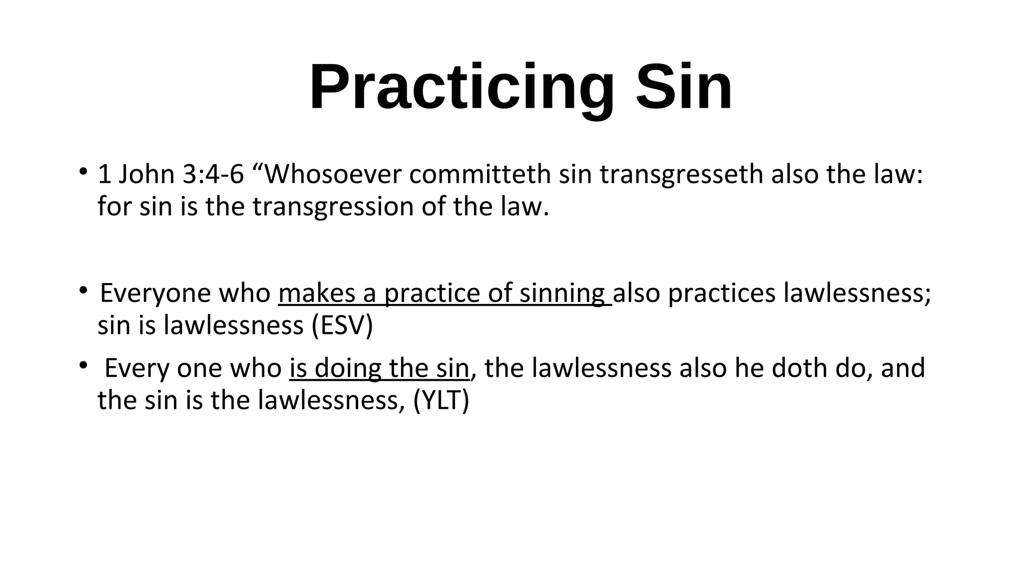 Practicing Sin
• 1 John 3:4-6 “Whosoever committeth sin transgresseth also the law:
for sin is the transgression of the law.
• Everyone who makes a practice of sinning also practices lawlessness;
sin is lawlessness (ESV)
• Every one who is doing the sin, the lawlessness also he doth do, and
the sin is the lawlessness, (YLT)
 