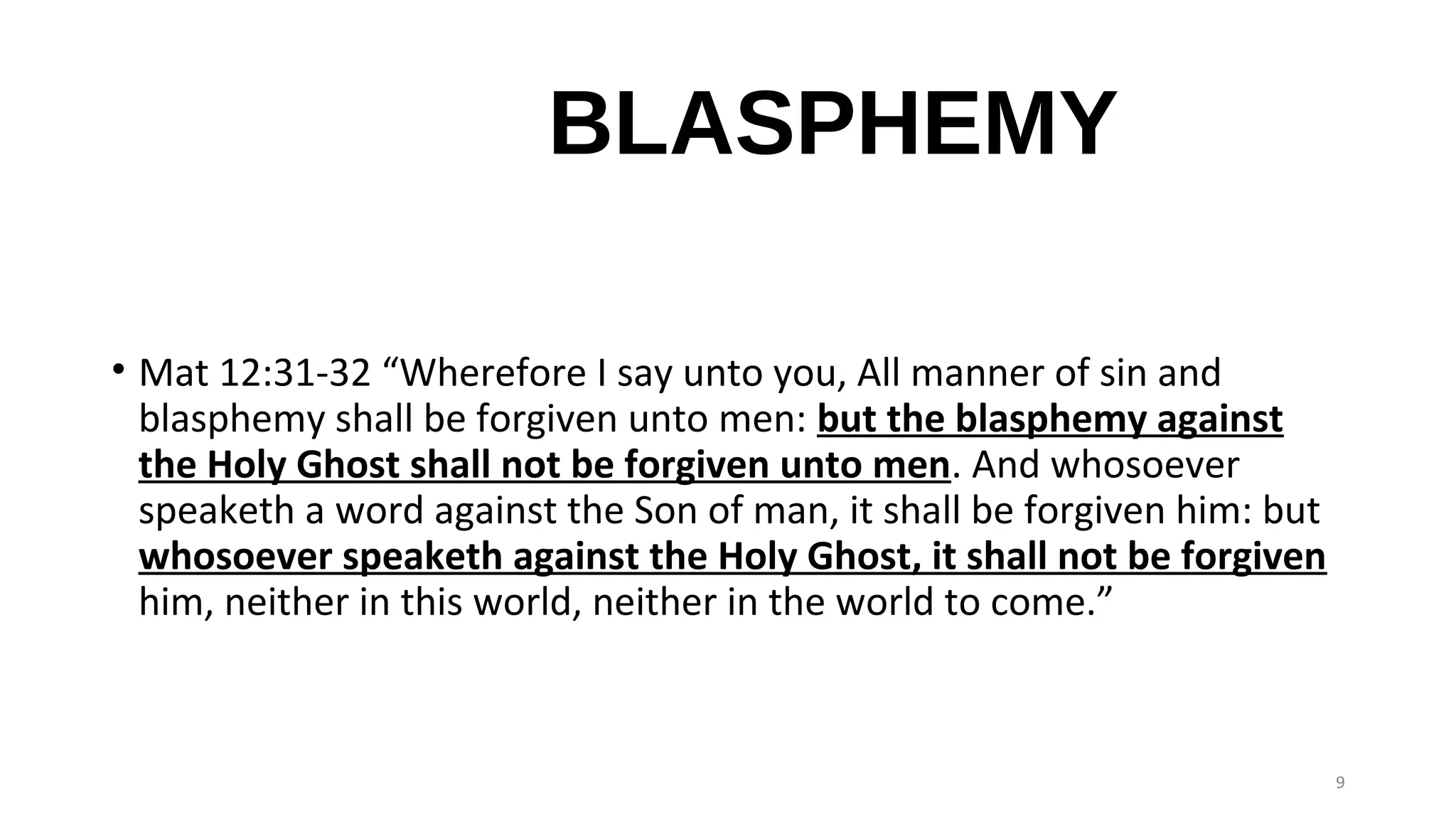 BLASPHEMY
• Mat 12:31-32 “Wherefore I say unto you, All manner of sin and
blasphemy shall be forgiven unto men: but the blasphemy against
the Holy Ghost shall not be forgiven unto men. And whosoever
speaketh a word against the Son of man, it shall be forgiven him: but
whosoever speaketh against the Holy Ghost, it shall not be forgiven
him, neither in this world, neither in the world to come.”
9
 