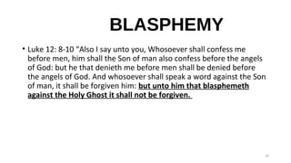 BLASPHEMY
• Luke 12: 8-10 “Also I say unto you, Whosoever shall confess me
before men, him shall the Son of man also confess before the angels
of God: but he that denieth me before men shall be denied before
the angels of God. And whosoever shall speak a word against the Son
of man, it shall be forgiven him: but unto him that blasphemeth
against the Holy Ghost it shall not be forgiven.
10
 