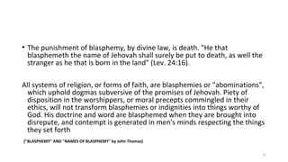 • The punishment of blasphemy, by divine law, is death. "He that
blasphemeth the name of Jehovah shall surely be put to death, as well the
stranger as he that is born in the land" (Lev. 24:16).
All systems of religion, or forms of faith, are blasphemies or "abominations",
which uphold dogmas subversive of the promises of Jehovah. Piety of
disposition in the worshippers, or moral precepts commingled in their
ethics, will not transform blasphemies or indignities into things worthy of
God. His doctrine and word are blasphemed when they are brought into
disrepute, and contempt is generated in men's minds respecting the things
they set forth
("BLASPHEMY" AND "NAMES OF BLASPHEMY" by John Thomas)
12
 