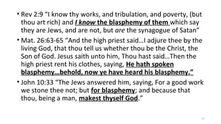 • Rev 2:9 “I know thy works, and tribulation, and poverty, (but
thou art rich) and I know the blasphemy of them which say
they are Jews, and are not, but are the synagogue of Satan”
• Mat. 26:63-65 “And the high priest said…I adjure thee by the
living God, that thou tell us whether thou be the Christ, the
Son of God. Jesus saith unto him, Thou hast said…Then the
high priest rent his clothes, saying, He hath spoken
blasphemy…behold, now ye have heard his blasphemy.”
• John 10:33 “The Jews answered him, saying, For a good work
we stone thee not; but for blasphemy; and because that
thou, being a man, makest thyself God.”
13
 