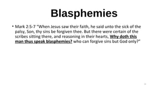 Blasphemies
• Mark 2:5-7 “When Jesus saw their faith, he said unto the sick of the
palsy, Son, thy sins be forgiven thee. But there were certain of the
scribes sitting there, and reasoning in their hearts, Why doth this
man thus speak blasphemies? who can forgive sins but God only?”
14
 