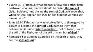 • 1 John 3:1-2 “Behold, what manner of love the Father hath
bestowed upon us, that we should be called the sons of
God… Beloved, now are we the sons of God…we know that,
when he shall appear, we shall be like him; for we shall see
him as he is.”
• John 1:12-13“But as many as received him, to them gave he
power to become the sons of God, even to them that
believe on his name: Which were born, not of blood, nor of
the will of the flesh, nor of the will of man, but of God.”
• Rom 8:14“For as many as are led by the Spirit of God, they
are the sons of God.”
15
 