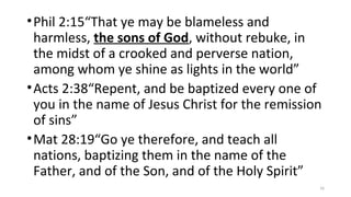 •Phil 2:15“That ye may be blameless and
harmless, the sons of God, without rebuke, in
the midst of a crooked and perverse nation,
among whom ye shine as lights in the world”
•Acts 2:38“Repent, and be baptized every one of
you in the name of Jesus Christ for the remission
of sins”
•Mat 28:19“Go ye therefore, and teach all
nations, baptizing them in the name of the
Father, and of the Son, and of the Holy Spirit”
16
 