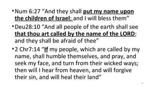 •Num 6:27 “And they shall put my name upon
the children of Israel; and I will bless them”
•Deu28:10 “And all people of the earth shall see
that thou art called by the name of the LORD;
and they shall be afraid of thee”
•2 Chr7:14 “If my people, which are called by my
name, shall humble themselves, and pray, and
seek my face, and turn from their wicked ways;
then will I hear from heaven, and will forgive
their sin, and will heal their land”
18
 