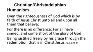 Christian/Christadelphian
Humanism
Even the righteousness of God which is by
faith of Jesus Christ unto all and upon all
them that believe:
For there is no difference: For all have
sinned, and come short of the glory of God;
Being justified freely by his grace through the
redemption that is in Christ Jesus:Rom3:22-24
 