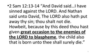 •2 Sam 12:13-14 “And David said…I have
sinned against the LORD. And Nathan
said unto David, The LORD also hath put
away thy sin; thou shalt not die.
Howbeit, because by this deed thou hast
given great occasion to the enemies of
the LORD to blaspheme, the child also
that is born unto thee shall surely die.”
21
 
