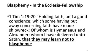 Blasphemy - In the Ecclesia-Fellowship
•1 Tim 1:19-20 “Holding faith, and a good
conscience; which some having put
away concerning faith have made
shipwreck: Of whom is Hymenaeus and
Alexander; whom I have delivered unto
Satan, that they may learn not to
blaspheme”
23
 