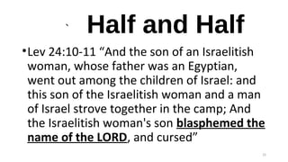` Half and Half
•Lev 24:10-11 “And the son of an Israelitish
woman, whose father was an Egyptian,
went out among the children of Israel: and
this son of the Israelitish woman and a man
of Israel strove together in the camp; And
the Israelitish woman's son blasphemed the
name of the LORD, and cursed”
25
 