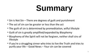 Summary
• Sin is Not Sin – There are degrees of guilt and punishment
• The act of sin can be greater or less than the act
• The guilt of sin is determined by premeditation, wilful lifestyle
• Guilt of sin is greatly amplified/expanded by Blasphemy
• Blasphemy of the Spirit will not be forgiven, neither shall sins of
lifestyle
• If you're a struggling sinner who tries to live the Truth and tries to
purify your life – Good News – Your sin can be covered
28
 