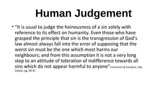 Human Judgement
• “It is usual to judge the heinousness of a sin solely with
reference to its effect on humanity. Even those who have
grasped the principle that sin is the transgression of God’s
law almost always fall into the error of supposing that the
worst sin must be the one which most harms our
neighbours; and from this assumption it is not a very long
step to an attitude of toleration of indifference towards all
sins which do not appear harmful to anyone”Conviction & Conduct, Islip
Collyer, pg. 90-91
 