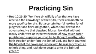 Practicing Sin
• Heb 10:26-30 “For if we sin wilfully after that we have
received the knowledge of the truth, there remaineth no
more sacrifice for sins, But a certain fearful looking for of
judgment and fiery indignation, which shall devour the
adversaries. He that despised Moses' law died without
mercy under two or three witnesses: Of how much sorer
punishment, suppose ye, shall he be thought worthy, who
hath trodden under foot the Son of God, and hath counted
the blood of the covenant, wherewith he was sanctified, an
unholy thing, and hath done despite unto the Spirit of
grace?”
 