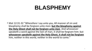 BLASPHEMY
• Mat 12:31-32 “Wherefore I say unto you, All manner of sin and
blasphemy shall be forgiven unto men: but the blasphemy against
the Holy Ghost shall not be forgiven unto men. And whosoever
speaketh a word against the Son of man, it shall be forgiven him: but
whosoever speaketh against the Holy Ghost, it shall not be forgiven
him, neither in this world, neither in the world to come.”
9
 