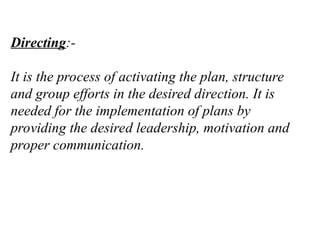 Directing:-
It is the process of activating the plan, structure
and group efforts in the desired direction. It is
needed for the implementation of plans by
providing the desired leadership, motivation and
proper communication.
 