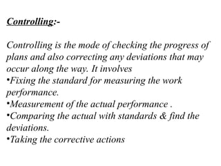 Controlling:-
Controlling is the mode of checking the progress of
plans and also correcting any deviations that may
occur along the way. It involves
•Fixing the standard for measuring the work
performance.
•Measurement of the actual performance .
•Comparing the actual with standards & find the
deviations.
•Taking the corrective actions
 