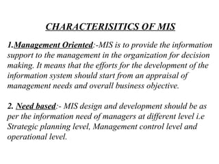 CHARACTERISITICS OF MIS
1.Management Oriented:-MIS is to provide the information
support to the management in the organization for decision
making. It means that the efforts for the development of the
information system should start from an appraisal of
management needs and overall business objective.
2. Need based:- MIS design and development should be as
per the information need of managers at different level i.e
Strategic planning level, Management control level and
operational level.
 