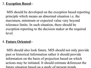 3. Exception Based:-
MIS should be developed on the exception based reporting
principle which means an abnormal situation i.e. the
maximum, minimum or expected value vary beyond
tolerance limits. In such situation, there should be
exception reporting to the decision maker at the required
level.
4. Future Oriented:-
MIS should also look future. MIS should not only provide
past or historical Information rather it should provide
information on the basis of projection based on which
actions may be initiated. It should estimate &forecast the
 
