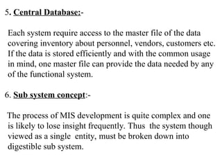 5. Central Database:-
Each system require access to the master file of the data
covering inventory about personnel, vendors, customers etc.
If the data is stored efficiently and with the common usage
in mind, one master file can provide the data needed by any
of the functional system.
6. Sub system concept:-
The process of MIS development is quite complex and one
is likely to lose insight frequently. Thus the system though
viewed as a single entity, must be broken down into
digestible sub system.
 