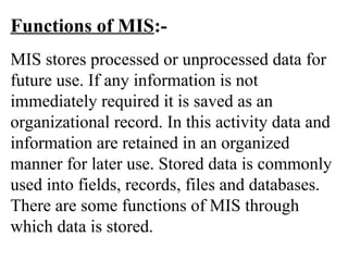 Functions of MIS:-
MIS stores processed or unprocessed data for
future use. If any information is not
immediately required it is saved as an
organizational record. In this activity data and
information are retained in an organized
manner for later use. Stored data is commonly
used into fields, records, files and databases.
There are some functions of MIS through
which data is stored.
 
