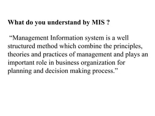 What do you understand by MIS ?
“Management Information system is a well
structured method which combine the principles,
theories and practices of management and plays an
important role in business organization for
planning and decision making process.”
 