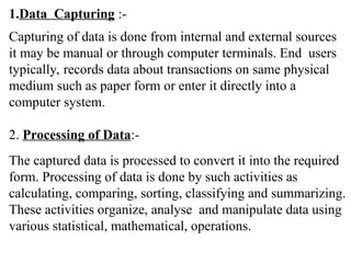 1.Data Capturing :-
Capturing of data is done from internal and external sources
it may be manual or through computer terminals. End users
typically, records data about transactions on same physical
medium such as paper form or enter it directly into a
computer system.
2. Processing of Data:-
The captured data is processed to convert it into the required
form. Processing of data is done by such activities as
calculating, comparing, sorting, classifying and summarizing.
These activities organize, analyse and manipulate data using
various statistical, mathematical, operations.
 