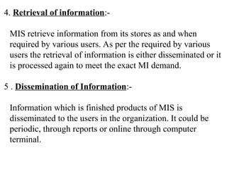 4. Retrieval of information:-
MIS retrieve information from its stores as and when
required by various users. As per the required by various
users the retrieval of information is either disseminated or it
is processed again to meet the exact MI demand.
5 . Dissemination of Information:-
Information which is finished products of MIS is
disseminated to the users in the organization. It could be
periodic, through reports or online through computer
terminal.
 