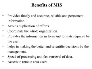 Benefits of MIS
• Provides timely and accurate, reliable and permanent
information.
• Avoids duplication of efforts.
• Coordinate the whole organization.
• Provides the information in form and formats required by
the user.
• helps in making the better and scientific decisions by the
management.
• Speed of processing and fast retrieval of data.
• Access to remote area users
 