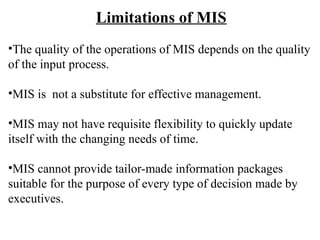 Limitations of MIS
•The quality of the operations of MIS depends on the quality
of the input process.
•MIS is not a substitute for effective management.
•MIS may not have requisite flexibility to quickly update
itself with the changing needs of time.
•MIS cannot provide tailor-made information packages
suitable for the purpose of every type of decision made by
executives.
 