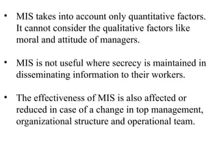• MIS takes into account only quantitative factors.
It cannot consider the qualitative factors like
moral and attitude of managers.
• MIS is not useful where secrecy is maintained in
disseminating information to their workers.
• The effectiveness of MIS is also affected or
reduced in case of a change in top management,
organizational structure and operational team.
 