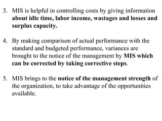 3. MIS is helpful in controlling costs by giving information
about idle time, labor income, wastages and losses and
surplus capacity.
4. By making comparison of actual performance with the
standard and budgeted performance, variances are
brought to the notice of the management by MIS which
can be corrected by taking corrective steps.
5. MIS brings to the notice of the management strength of
the organization, to take advantage of the opportunities
available.
 