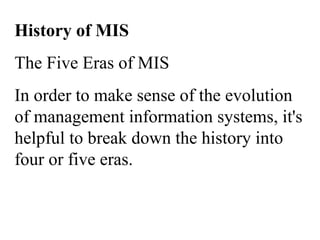 History of MIS
The Five Eras of MIS
In order to make sense of the evolution
of management information systems, it's
helpful to break down the history into
four or five eras.
 