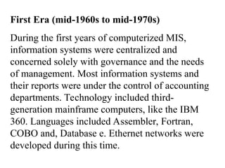 First Era (mid-1960s to mid-1970s)
During the first years of computerized MIS,
information systems were centralized and
concerned solely with governance and the needs
of management. Most information systems and
their reports were under the control of accounting
departments. Technology included third-
generation mainframe computers, like the IBM
360. Languages included Assembler, Fortran,
COBO and, Database e. Ethernet networks were
developed during this time.
 
