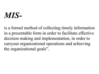 MIS-
is a formal method of collecting timely information
in a presentable form in order to facilitate effective
decision making and implementation, in order to
carryout organizational operations and achieving
the organizational goals”.
 