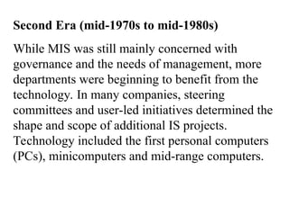 Second Era (mid-1970s to mid-1980s)
While MIS was still mainly concerned with
governance and the needs of management, more
departments were beginning to benefit from the
technology. In many companies, steering
committees and user-led initiatives determined the
shape and scope of additional IS projects.
Technology included the first personal computers
(PCs), minicomputers and mid-range computers.
 